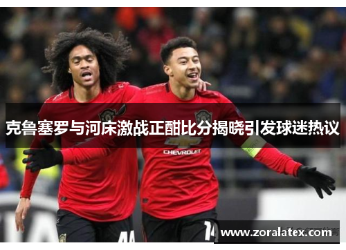 克鲁塞罗与河床激战正酣比分揭晓引发球迷热议