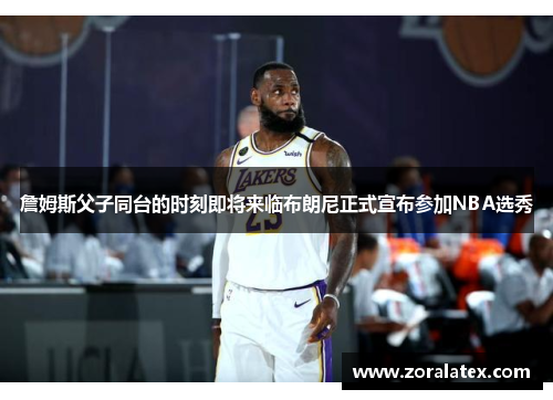 詹姆斯父子同台的时刻即将来临布朗尼正式宣布参加NBA选秀