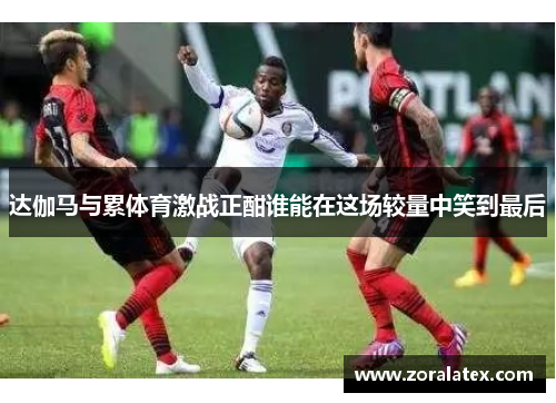 达伽马与累体育激战正酣谁能在这场较量中笑到最后